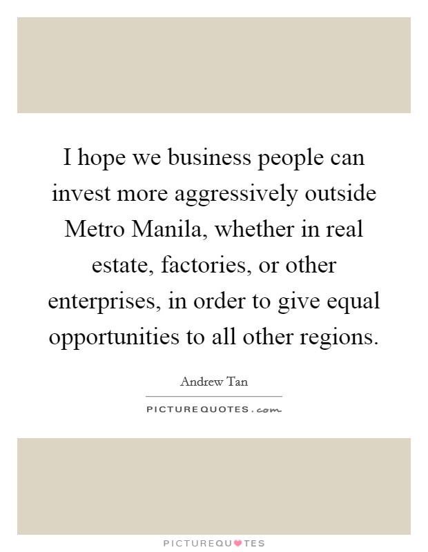 I hope we business people can invest more aggressively outside Metro Manila, whether in real estate, factories, or other enterprises, in order to give equal opportunities to all other regions. Picture Quote #1
