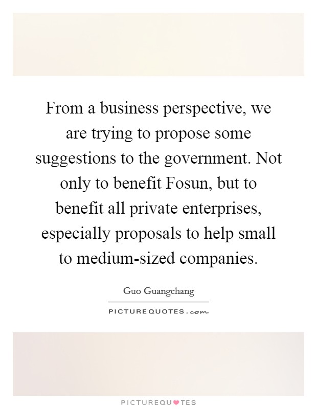 From a business perspective, we are trying to propose some suggestions to the government. Not only to benefit Fosun, but to benefit all private enterprises, especially proposals to help small to medium-sized companies. Picture Quote #1