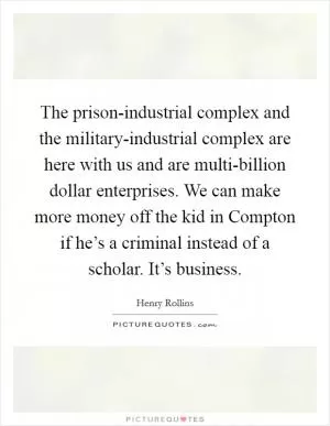 The prison-industrial complex and the military-industrial complex are here with us and are multi-billion dollar enterprises. We can make more money off the kid in Compton if he’s a criminal instead of a scholar. It’s business Picture Quote #1