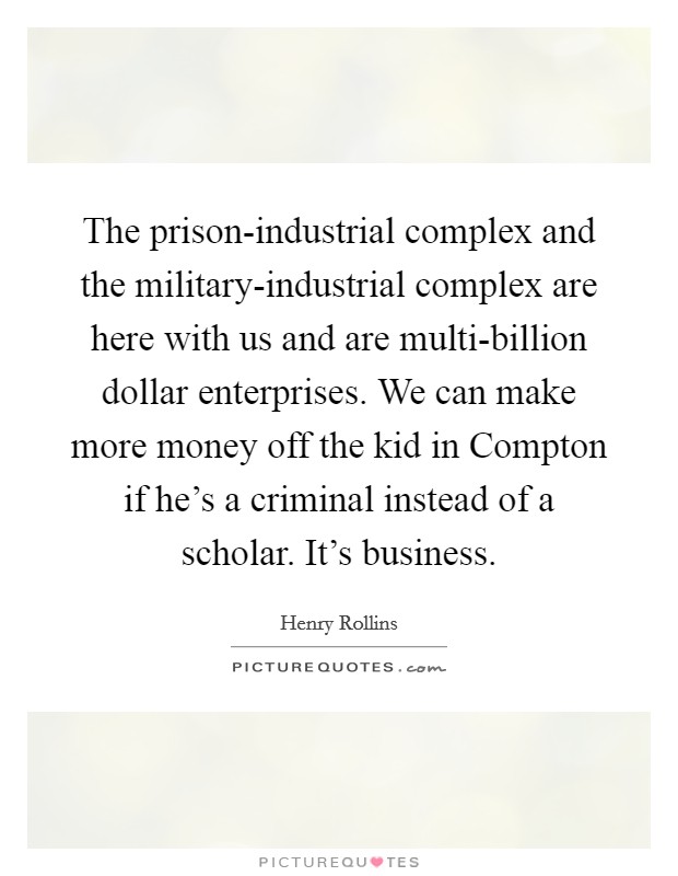 The prison-industrial complex and the military-industrial complex are here with us and are multi-billion dollar enterprises. We can make more money off the kid in Compton if he's a criminal instead of a scholar. It's business. Picture Quote #1