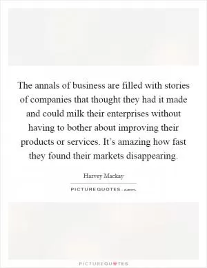 The annals of business are filled with stories of companies that thought they had it made and could milk their enterprises without having to bother about improving their products or services. It’s amazing how fast they found their markets disappearing Picture Quote #1