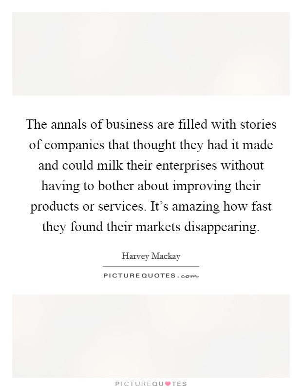 The annals of business are filled with stories of companies that thought they had it made and could milk their enterprises without having to bother about improving their products or services. It's amazing how fast they found their markets disappearing. Picture Quote #1