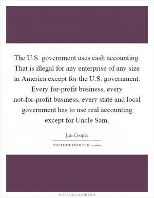 The U.S. government uses cash accounting. That is illegal for any enterprise of any size in America except for the U.S. government. Every for-profit business, every not-for-profit business, every state and local government has to use real accounting except for Uncle Sam Picture Quote #1