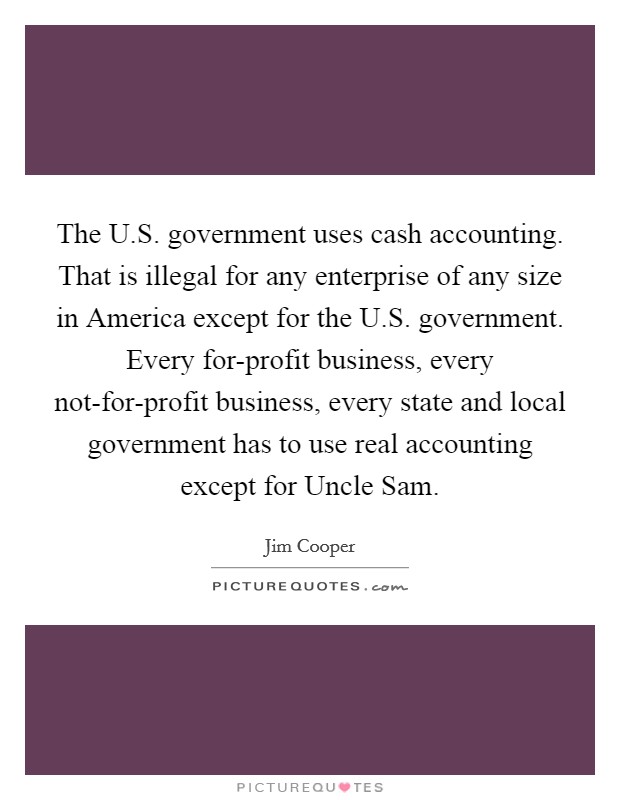 The U.S. government uses cash accounting. That is illegal for any enterprise of any size in America except for the U.S. government. Every for-profit business, every not-for-profit business, every state and local government has to use real accounting except for Uncle Sam. Picture Quote #1