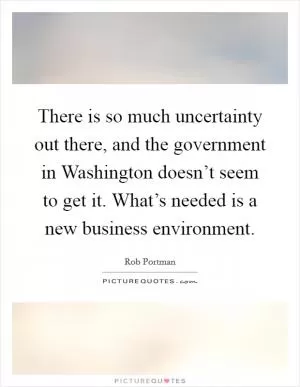 There is so much uncertainty out there, and the government in Washington doesn’t seem to get it. What’s needed is a new business environment Picture Quote #1