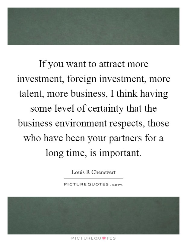 If you want to attract more investment, foreign investment, more talent, more business, I think having some level of certainty that the business environment respects, those who have been your partners for a long time, is important. Picture Quote #1