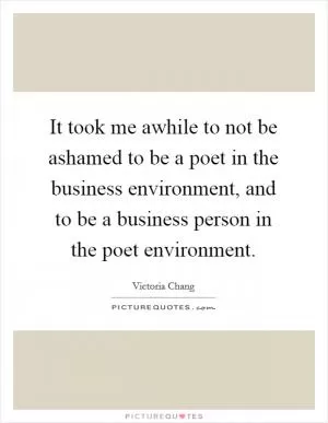 It took me awhile to not be ashamed to be a poet in the business environment, and to be a business person in the poet environment Picture Quote #1