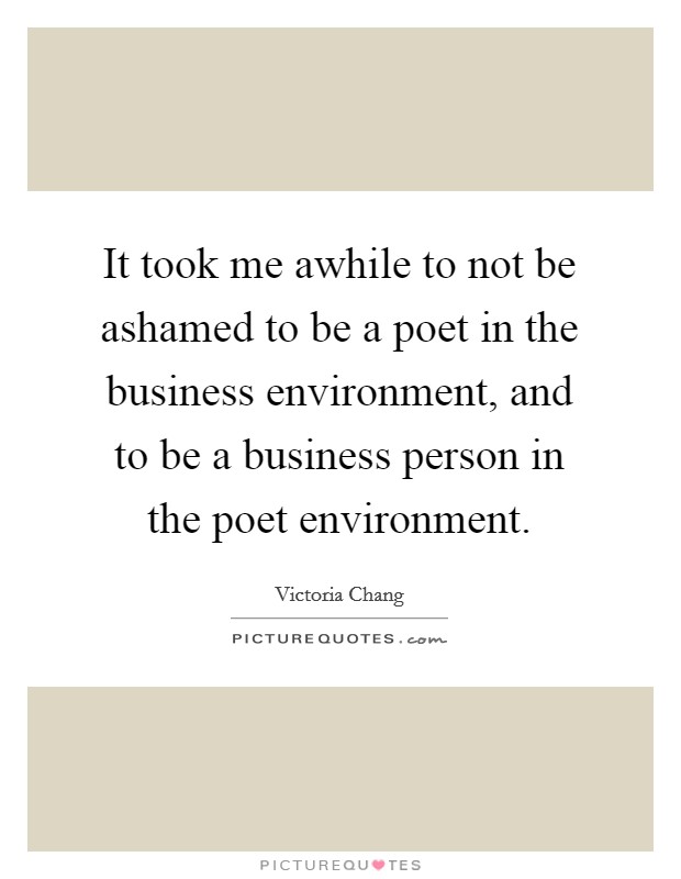 It took me awhile to not be ashamed to be a poet in the business environment, and to be a business person in the poet environment. Picture Quote #1