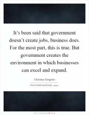 It’s been said that government doesn’t create jobs, business does. For the most part, this is true. But government creates the environment in which businesses can excel and expand Picture Quote #1