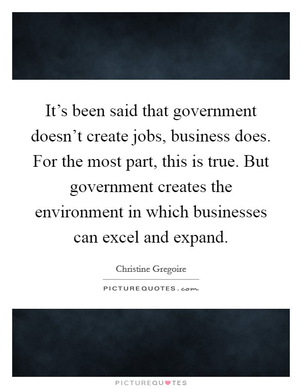 It's been said that government doesn't create jobs, business does. For the most part, this is true. But government creates the environment in which businesses can excel and expand. Picture Quote #1