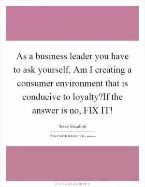 As a business leader you have to ask yourself, Am I creating a consumer environment that is conducive to loyalty?If the answer is no, FIX IT! Picture Quote #1