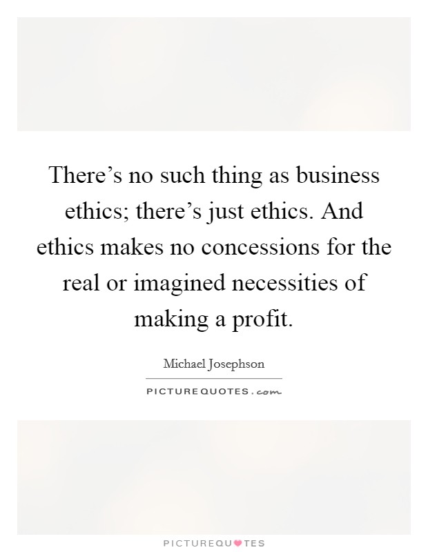 There's no such thing as business ethics; there's just ethics. And ethics makes no concessions for the real or imagined necessities of making a profit. Picture Quote #1