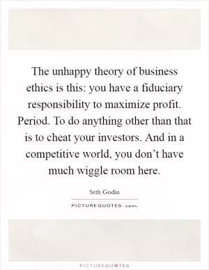 The unhappy theory of business ethics is this: you have a fiduciary responsibility to maximize profit. Period. To do anything other than that is to cheat your investors. And in a competitive world, you don’t have much wiggle room here Picture Quote #1