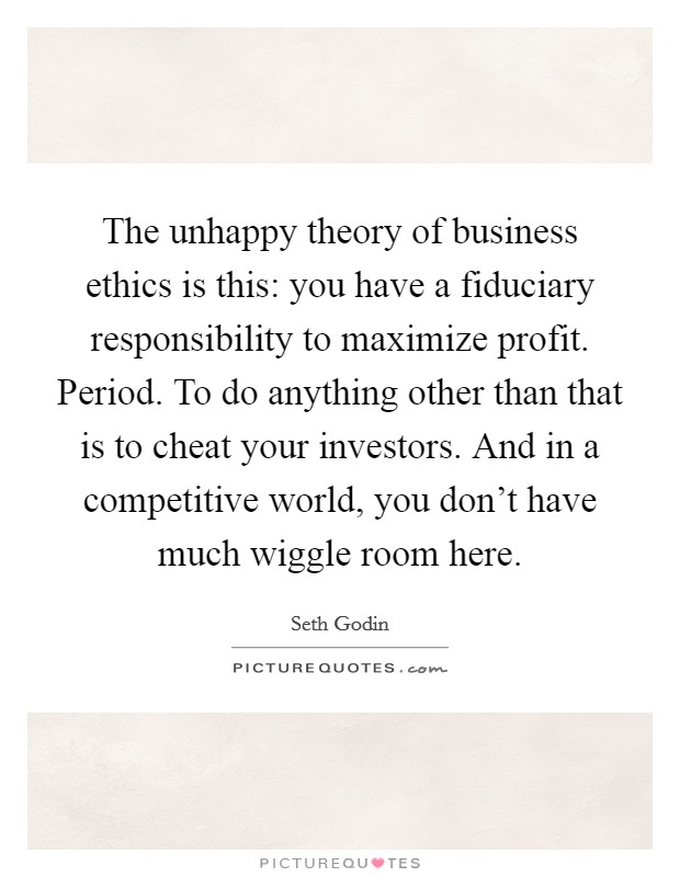 The unhappy theory of business ethics is this: you have a fiduciary responsibility to maximize profit. Period. To do anything other than that is to cheat your investors. And in a competitive world, you don't have much wiggle room here. Picture Quote #1