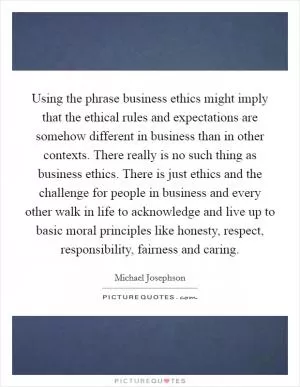 Using the phrase business ethics might imply that the ethical rules and expectations are somehow different in business than in other contexts. There really is no such thing as business ethics. There is just ethics and the challenge for people in business and every other walk in life to acknowledge and live up to basic moral principles like honesty, respect, responsibility, fairness and caring Picture Quote #1