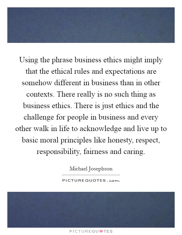 Using the phrase business ethics might imply that the ethical rules and expectations are somehow different in business than in other contexts. There really is no such thing as business ethics. There is just ethics and the challenge for people in business and every other walk in life to acknowledge and live up to basic moral principles like honesty, respect, responsibility, fairness and caring. Picture Quote #1