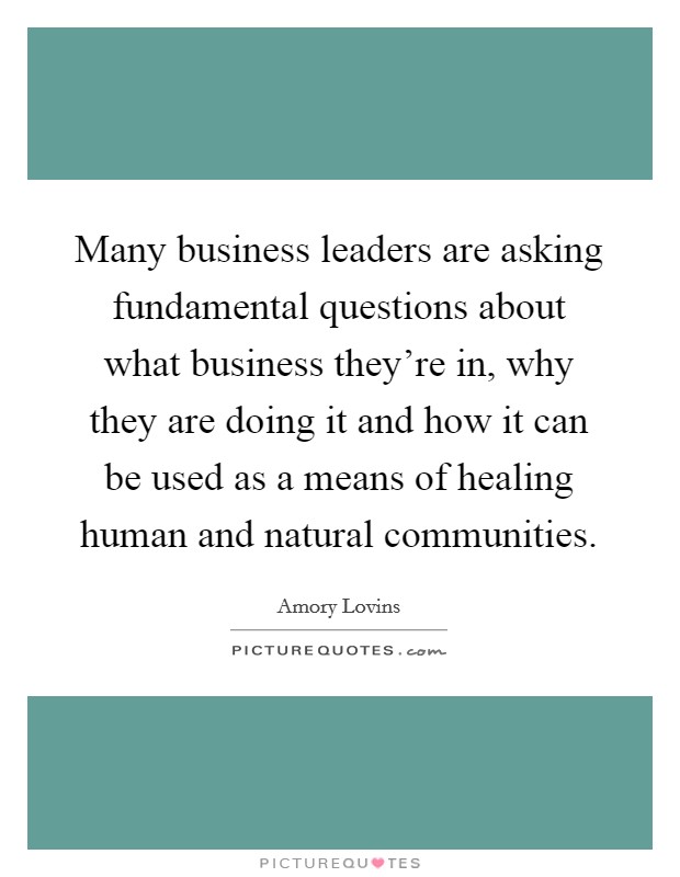 Many business leaders are asking fundamental questions about what business they're in, why they are doing it and how it can be used as a means of healing human and natural communities. Picture Quote #1