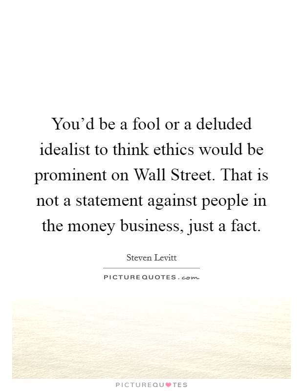 You'd be a fool or a deluded idealist to think ethics would be prominent on Wall Street. That is not a statement against people in the money business, just a fact. Picture Quote #1
