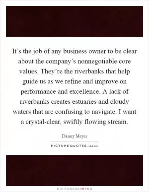 It’s the job of any business owner to be clear about the company’s nonnegotiable core values. They’re the riverbanks that help guide us as we refine and improve on performance and excellence. A lack of riverbanks creates estuaries and cloudy waters that are confusing to navigate. I want a crystal-clear, swiftly flowing stream Picture Quote #1