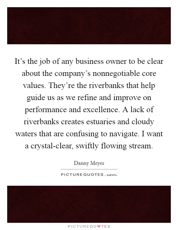 It's the job of any business owner to be clear about the company's nonnegotiable core values. They're the riverbanks that help guide us as we refine and improve on performance and excellence. A lack of riverbanks creates estuaries and cloudy waters that are confusing to navigate. I want a crystal-clear, swiftly flowing stream. Picture Quote #1