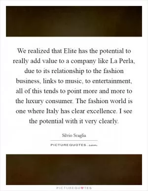 We realized that Elite has the potential to really add value to a company like La Perla, due to its relationship to the fashion business, links to music, to entertainment, all of this tends to point more and more to the luxury consumer. The fashion world is one where Italy has clear excellence. I see the potential with it very clearly Picture Quote #1