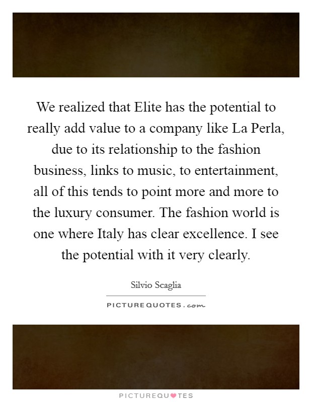 We realized that Elite has the potential to really add value to a company like La Perla, due to its relationship to the fashion business, links to music, to entertainment, all of this tends to point more and more to the luxury consumer. The fashion world is one where Italy has clear excellence. I see the potential with it very clearly. Picture Quote #1
