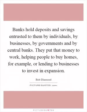 Banks hold deposits and savings entrusted to them by individuals, by businesses, by governments and by central banks. They put that money to work, helping people to buy homes, for example, or lending to businesses to invest in expansion Picture Quote #1