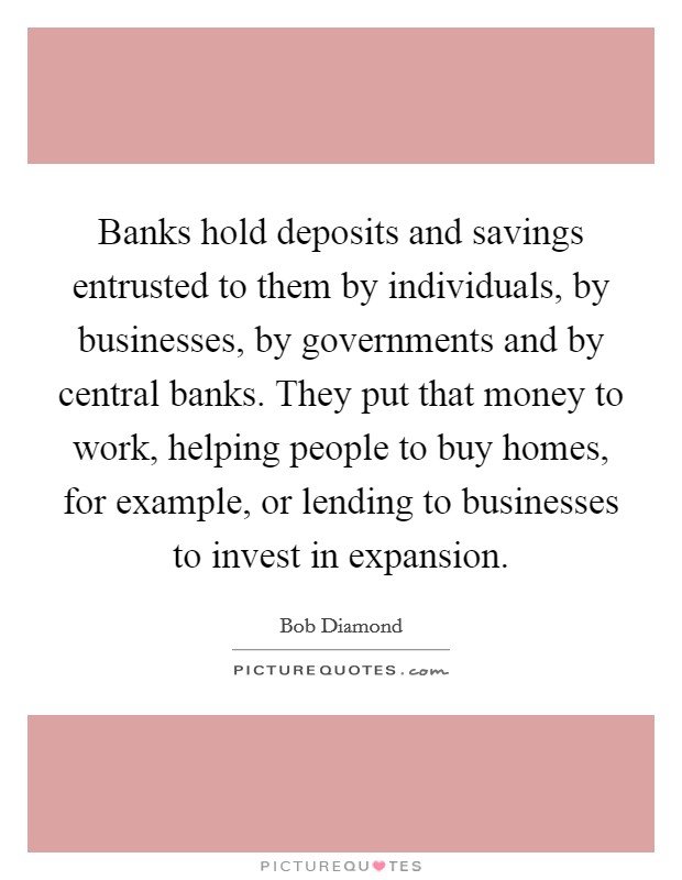 Banks hold deposits and savings entrusted to them by individuals, by businesses, by governments and by central banks. They put that money to work, helping people to buy homes, for example, or lending to businesses to invest in expansion. Picture Quote #1