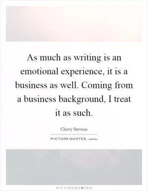 As much as writing is an emotional experience, it is a business as well. Coming from a business background, I treat it as such Picture Quote #1