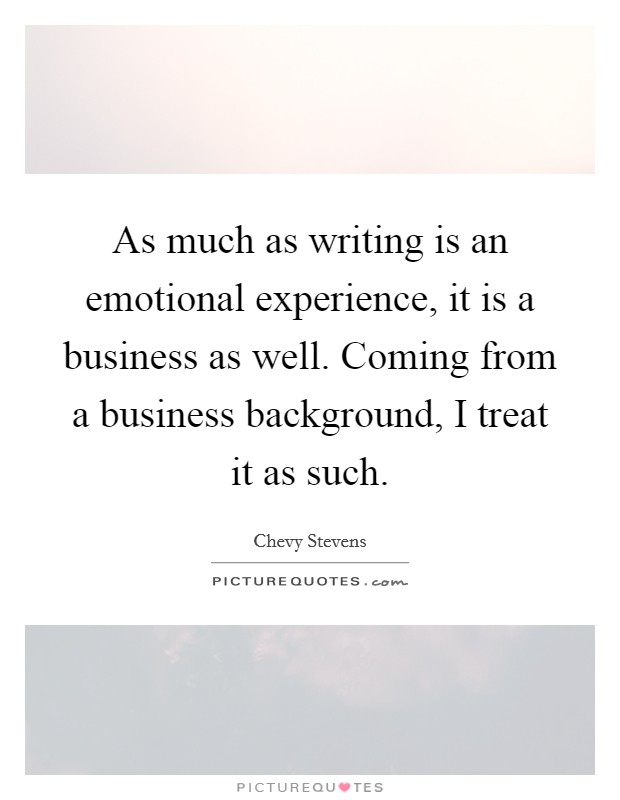As much as writing is an emotional experience, it is a business as well. Coming from a business background, I treat it as such. Picture Quote #1