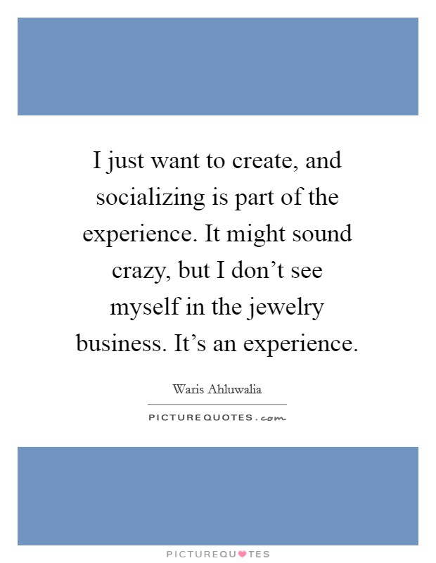 I just want to create, and socializing is part of the experience. It might sound crazy, but I don't see myself in the jewelry business. It's an experience. Picture Quote #1