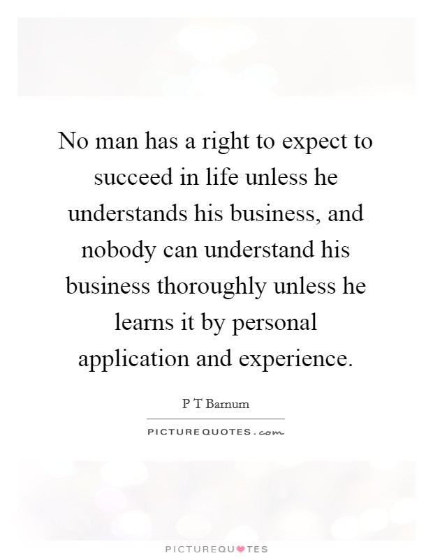 No man has a right to expect to succeed in life unless he understands his business, and nobody can understand his business thoroughly unless he learns it by personal application and experience. Picture Quote #1