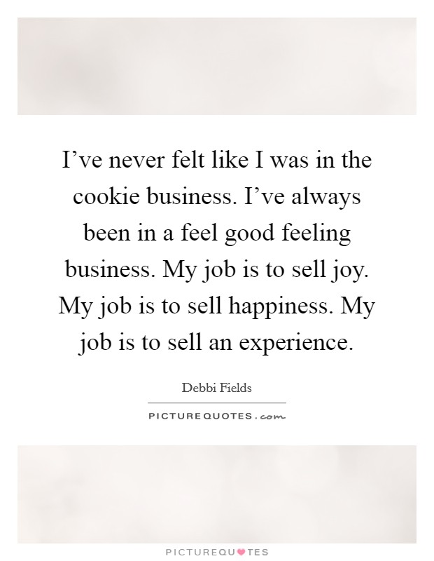 I've never felt like I was in the cookie business. I've always been in a feel good feeling business. My job is to sell joy. My job is to sell happiness. My job is to sell an experience. Picture Quote #1