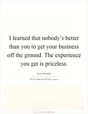 I learned that nobody’s better than you to get your business off the ground. The experience you get is priceless Picture Quote #1