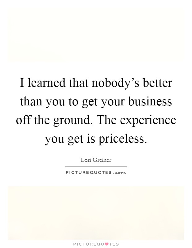 I learned that nobody's better than you to get your business off the ground. The experience you get is priceless. Picture Quote #1