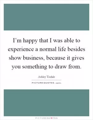 I’m happy that I was able to experience a normal life besides show business, because it gives you something to draw from Picture Quote #1