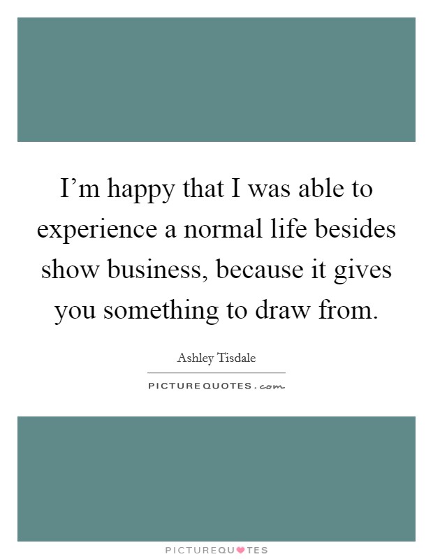 I'm happy that I was able to experience a normal life besides show business, because it gives you something to draw from. Picture Quote #1