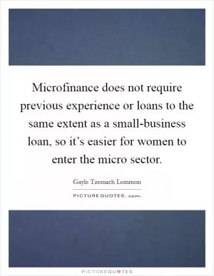 Microfinance does not require previous experience or loans to the same extent as a small-business loan, so it’s easier for women to enter the micro sector Picture Quote #1