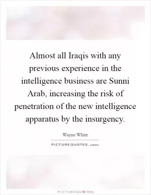 Almost all Iraqis with any previous experience in the intelligence business are Sunni Arab, increasing the risk of penetration of the new intelligence apparatus by the insurgency Picture Quote #1
