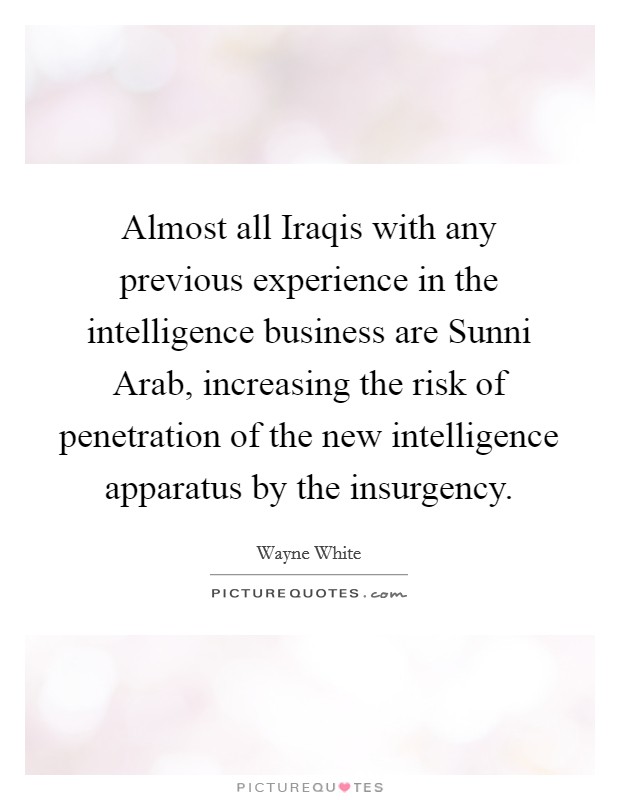 Almost all Iraqis with any previous experience in the intelligence business are Sunni Arab, increasing the risk of penetration of the new intelligence apparatus by the insurgency. Picture Quote #1