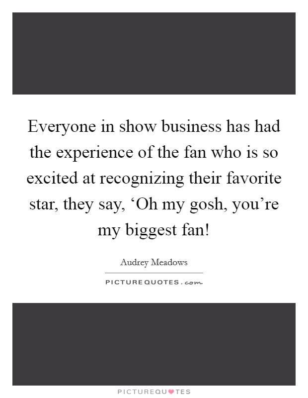 Everyone in show business has had the experience of the fan who is so excited at recognizing their favorite star, they say, ‘Oh my gosh, you're my biggest fan! Picture Quote #1