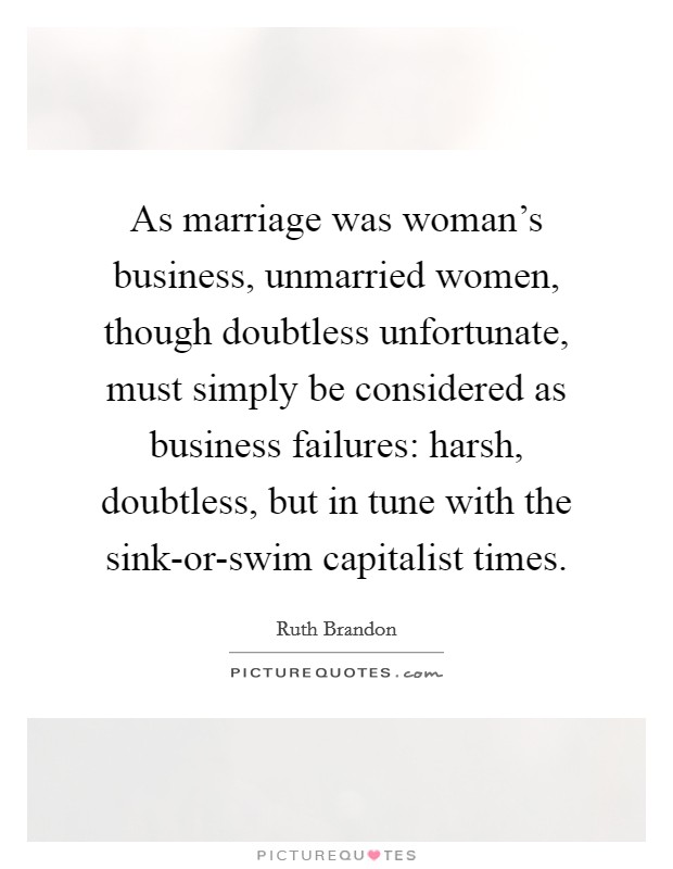 As marriage was woman's business, unmarried women, though doubtless unfortunate, must simply be considered as business failures: harsh, doubtless, but in tune with the sink-or-swim capitalist times. Picture Quote #1