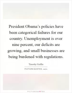 President Obama’s policies have been categorical failures for our country. Unemployment is over nine percent, our deficits are growing, and small businesses are being burdened with regulations Picture Quote #1
