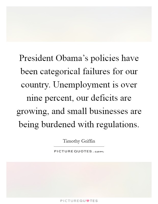 President Obama's policies have been categorical failures for our country. Unemployment is over nine percent, our deficits are growing, and small businesses are being burdened with regulations. Picture Quote #1