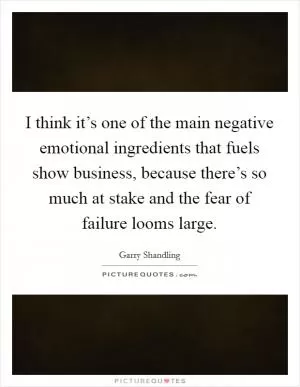 I think it’s one of the main negative emotional ingredients that fuels show business, because there’s so much at stake and the fear of failure looms large Picture Quote #1