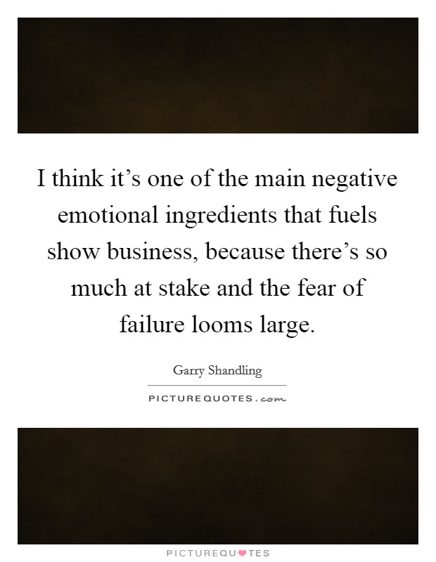 I think it's one of the main negative emotional ingredients that fuels show business, because there's so much at stake and the fear of failure looms large. Picture Quote #1