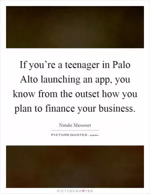 If you’re a teenager in Palo Alto launching an app, you know from the outset how you plan to finance your business Picture Quote #1