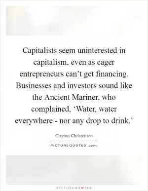Capitalists seem uninterested in capitalism, even as eager entrepreneurs can’t get financing. Businesses and investors sound like the Ancient Mariner, who complained, ‘Water, water everywhere - nor any drop to drink.’ Picture Quote #1