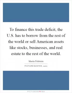 To finance this trade deficit, the U.S. has to borrow from the rest of the world or sell American assets like stocks, businesses, and real estate to the rest of the world Picture Quote #1