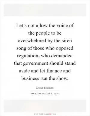 Let’s not allow the voice of the people to be overwhelmed by the siren song of those who opposed regulation, who demanded that government should stand aside and let finance and business run the show Picture Quote #1